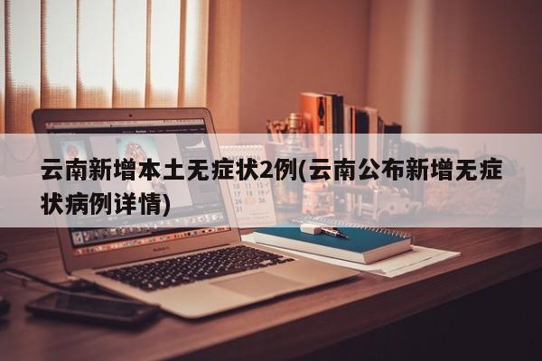 云南新增本土无症状2例(云南公布新增无症状病例详情)