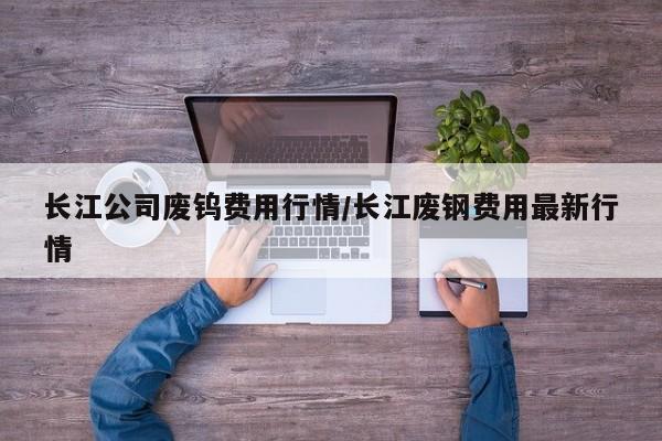 长江公司废钨费用行情/长江废钢费用最新行情