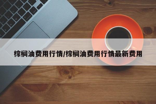 棕榈油费用行情/棕榈油费用行情最新费用