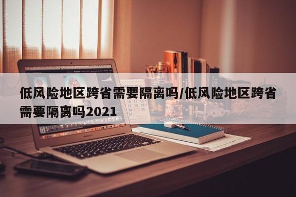 低风险地区跨省需要隔离吗/低风险地区跨省需要隔离吗2021