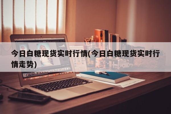 今日白糖现货实时行情(今日白糖现货实时行情走势)
