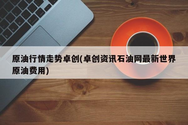 原油行情走势卓创(卓创资讯石油网最新世界原油费用)