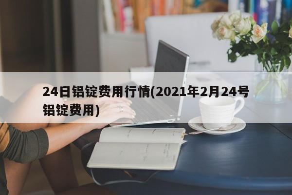 24日铝锭费用行情(2021年2月24号铝锭费用)