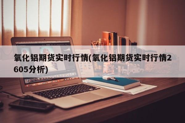 氧化铝期货实时行情(氧化铝期货实时行情2605分析)