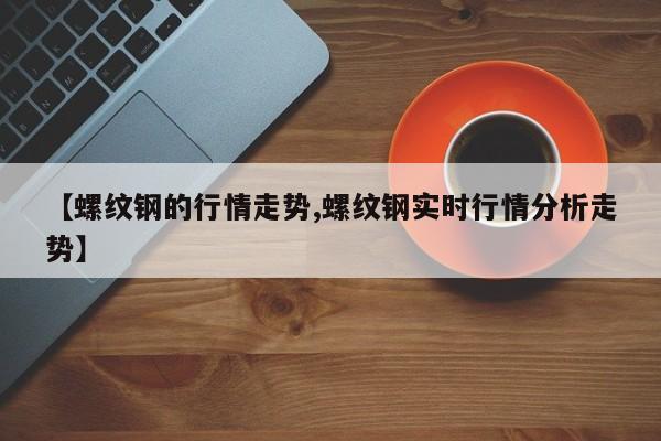 【螺纹钢的行情走势,螺纹钢实时行情分析走势】