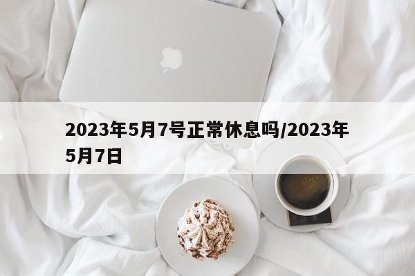 2023年5月7号正常休息吗/2023年5月7日