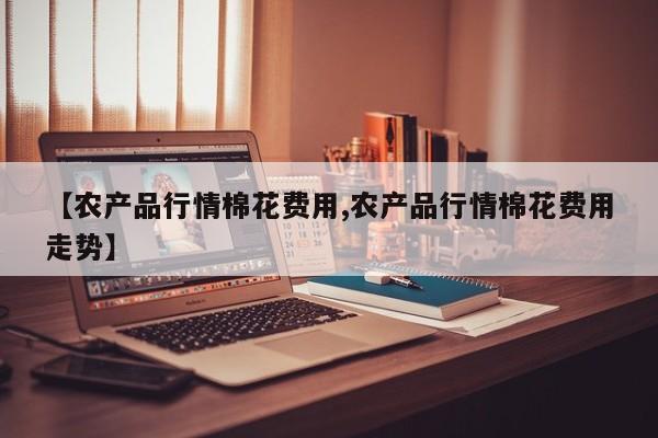 【农产品行情棉花费用,农产品行情棉花费用走势】