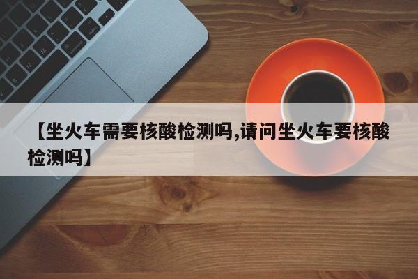 【坐火车需要核酸检测吗,请问坐火车要核酸检测吗】