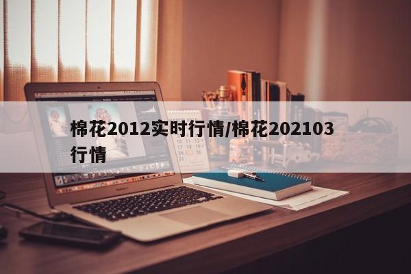 棉花2012实时行情/棉花202103 行情