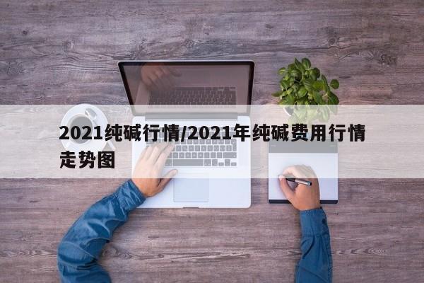 2021纯碱行情/2021年纯碱费用行情走势图