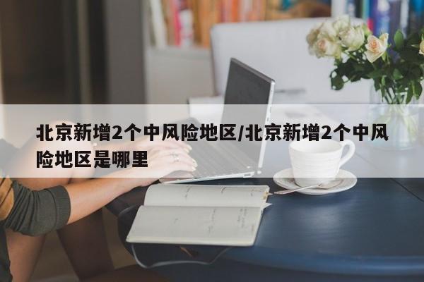 北京新增2个中风险地区/北京新增2个中风险地区是哪里