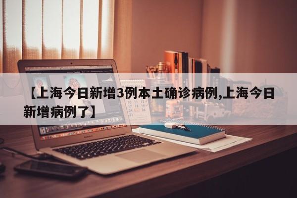【上海今日新增3例本土确诊病例,上海今日新增病例了】