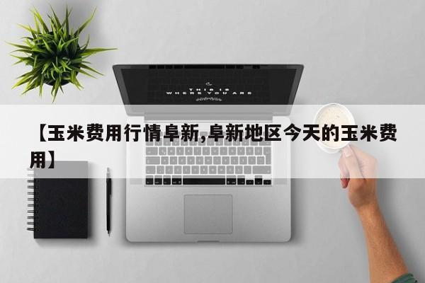 【玉米费用行情阜新,阜新地区今天的玉米费用】