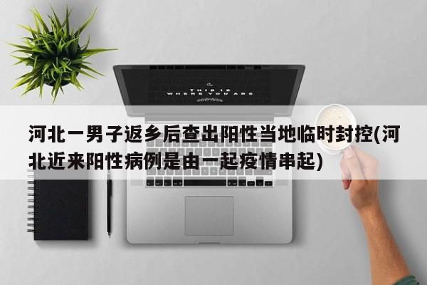 河北一男子返乡后查出阳性当地临时封控(河北近来阳性病例是由一起疫情串起)
