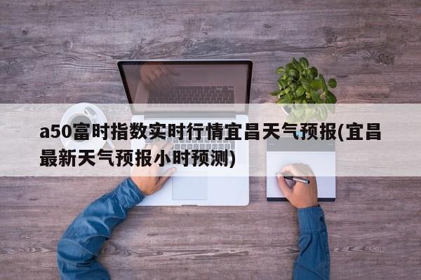 a50富时指数实时行情宜昌天气预报(宜昌最新天气预报小时预测)