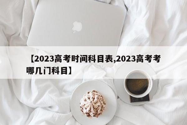 【2023高考时间科目表,2023高考考哪几门科目】