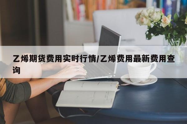 乙烯期货费用实时行情/乙烯费用最新费用查询
