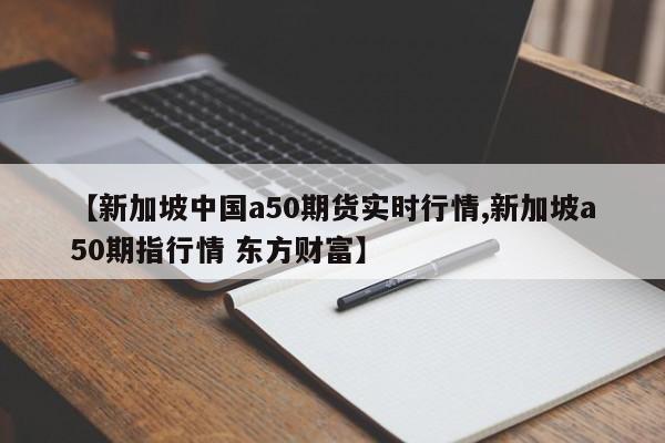 【新加坡中国a50期货实时行情,新加坡a50期指行情 东方财富】