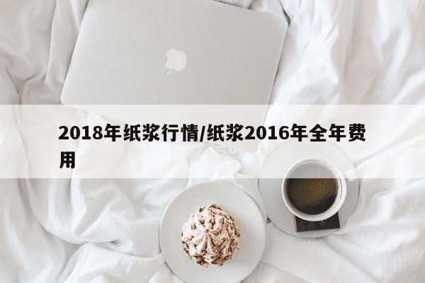 2018年纸浆行情/纸浆2016年全年费用
