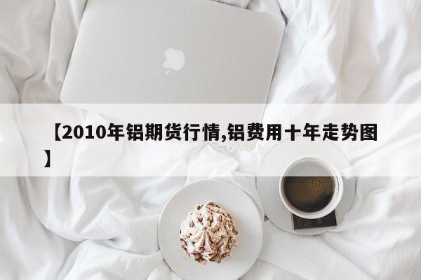 【2010年铝期货行情,铝费用十年走势图】