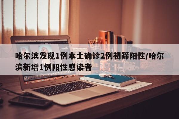 哈尔滨发现1例本土确诊2例初筛阳性/哈尔滨新增1例阳性感染者