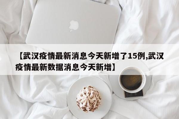 【武汉疫情最新消息今天新增了15例,武汉疫情最新数据消息今天新增】