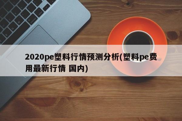 2020pe塑料行情预测分析(塑料pe费用最新行情 国内)