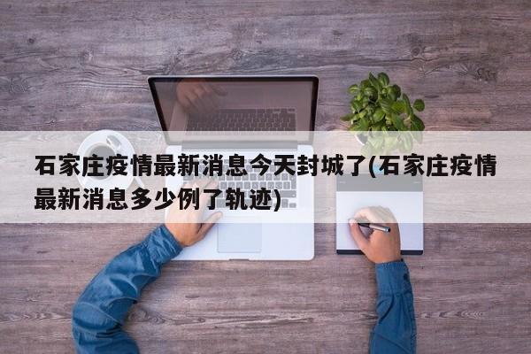 石家庄疫情最新消息今天封城了(石家庄疫情最新消息多少例了轨迹)