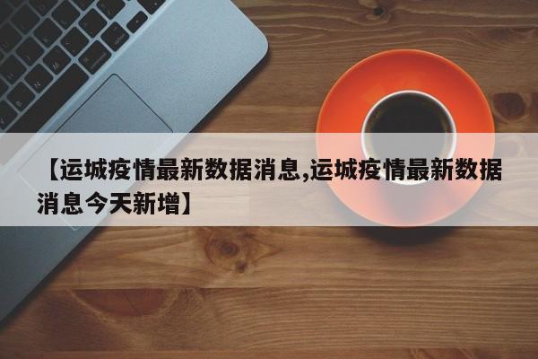 【运城疫情最新数据消息,运城疫情最新数据消息今天新增】
