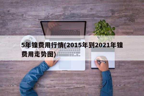 5年镍费用行情(2015年到2021年镍费用走势图)
