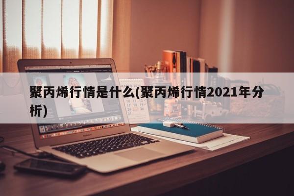 聚丙烯行情是什么(聚丙烯行情2021年分析)