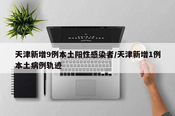 天津新增9例本土阳性感染者/天津新增1例本土病例轨迹