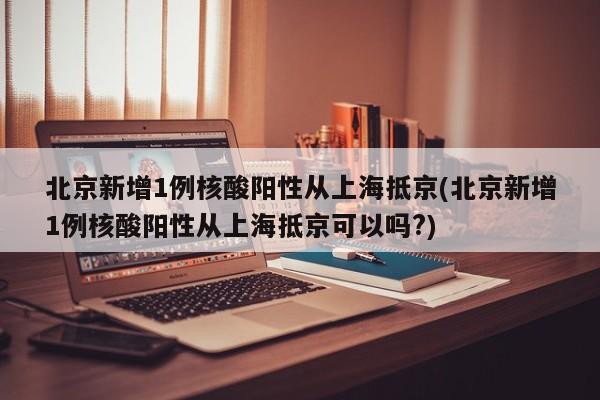 北京新增1例核酸阳性从上海抵京(北京新增1例核酸阳性从上海抵京可以吗?)