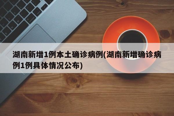 湖南新增1例本土确诊病例(湖南新增确诊病例1例具体情况公布)