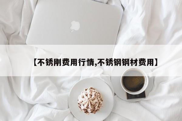 【不锈刚费用行情,不锈钢钢材费用】