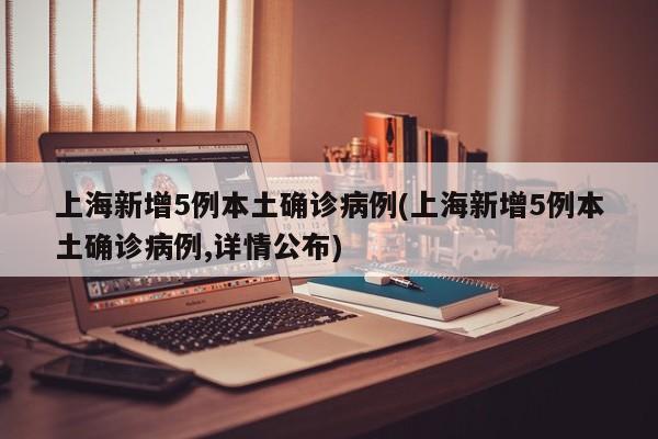 上海新增5例本土确诊病例(上海新增5例本土确诊病例,详情公布)