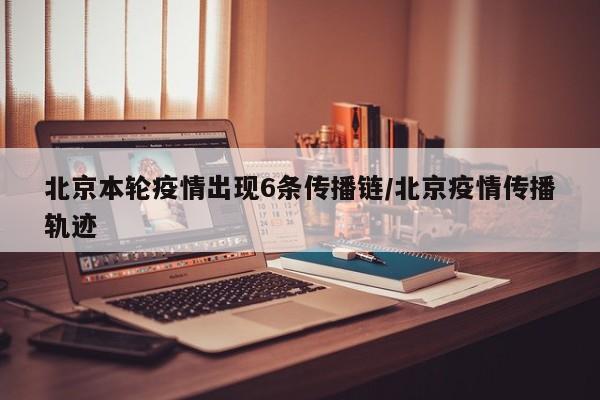 北京本轮疫情出现6条传播链/北京疫情传播轨迹