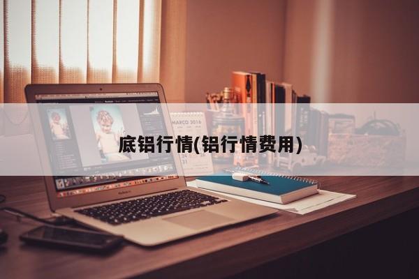 底铝行情(铝行情费用)