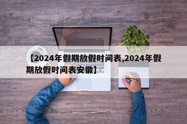 【2024年假期放假时间表,2024年假期放假时间表安徽】