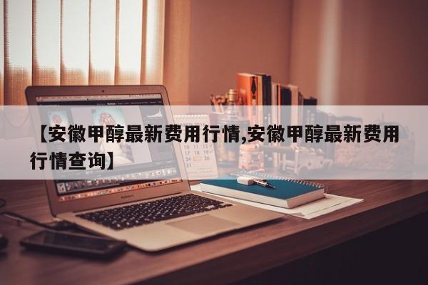 【安徽甲醇最新费用行情,安徽甲醇最新费用行情查询】