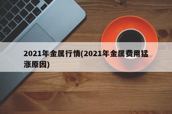 2021年金属行情(2021年金属费用猛涨原因)