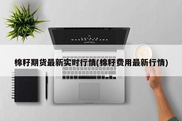 棉籽期货最新实时行情(棉籽费用最新行情)