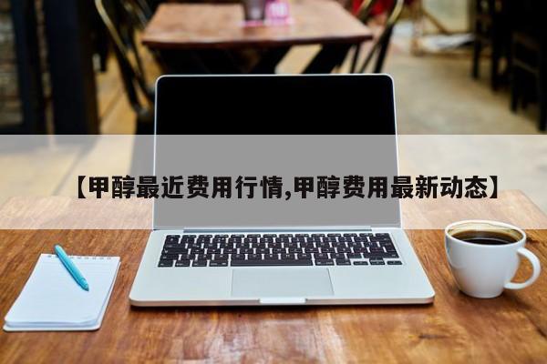 【甲醇最近费用行情,甲醇费用最新动态】