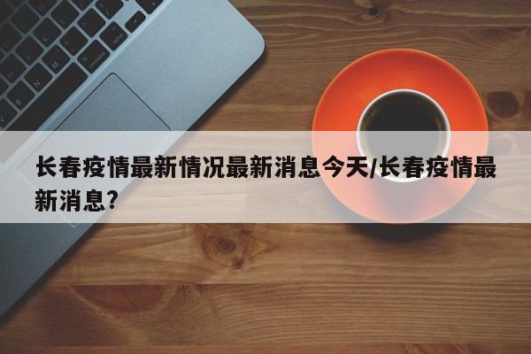 长春疫情最新情况最新消息今天/长春疫情最新消息?