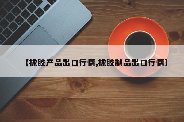 【橡胶产品出口行情,橡胶制品出口行情】