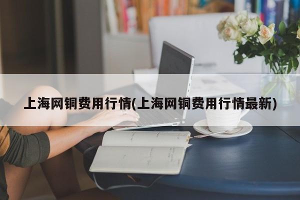 上海网铜费用行情(上海网铜费用行情最新)