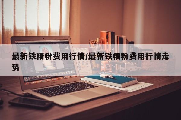 最新铁精粉费用行情/最新铁精粉费用行情走势