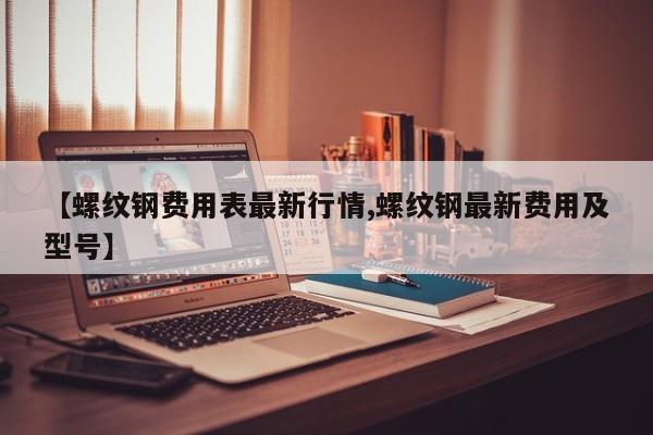 【螺纹钢费用表最新行情,螺纹钢最新费用及型号】