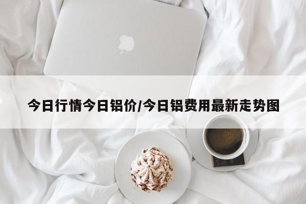 今日行情今日铝价/今日铝费用最新走势图