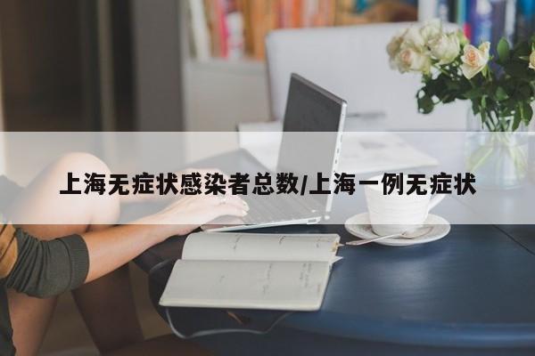 上海无症状感染者总数/上海一例无症状